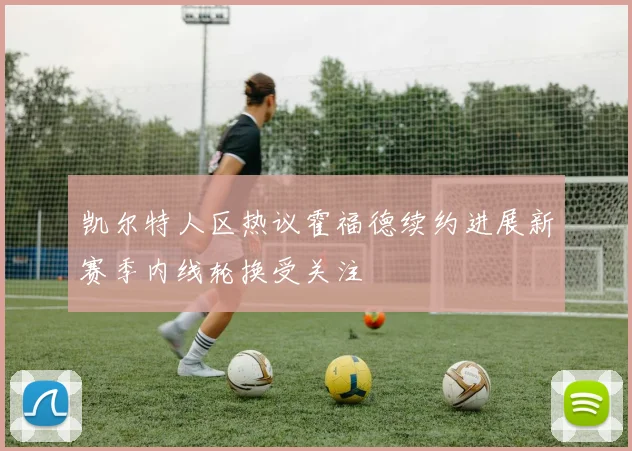 凯尔特人区热议霍福德续约进展新赛季内线轮换受关注