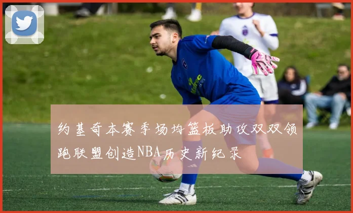 约基奇本赛季场均篮板助攻双双领跑联盟创造NBA历史新纪录