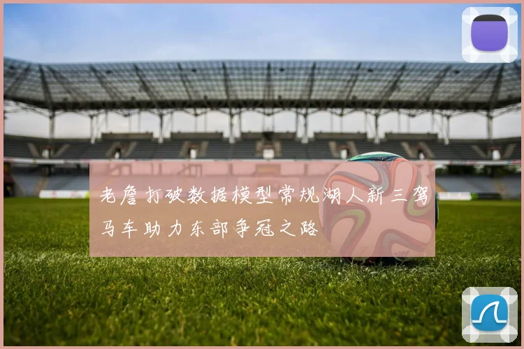 老詹打破数据模型常规湖人新三驾马车助力东部争冠之路