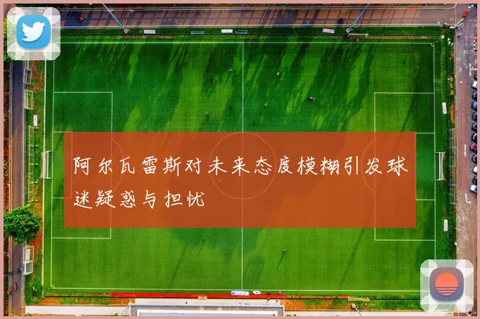 阿尔瓦雷斯对未来态度模糊引发球迷疑惑与担忧