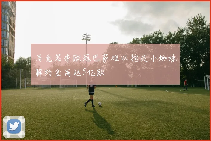 马竞若夺欧冠巴萨难以挖走小蜘蛛解约金高达5亿欧
