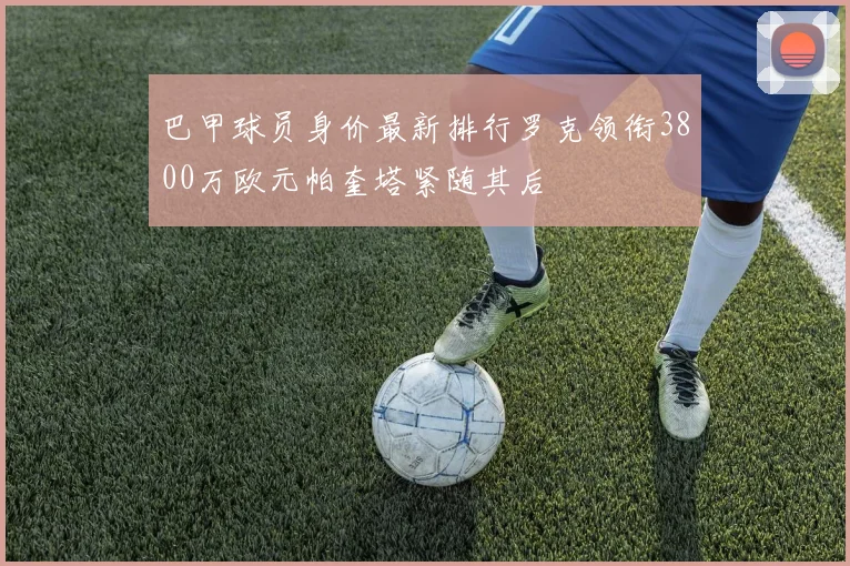 巴甲球员身价最新排行罗克领衔3800万欧元帕奎塔紧随其后