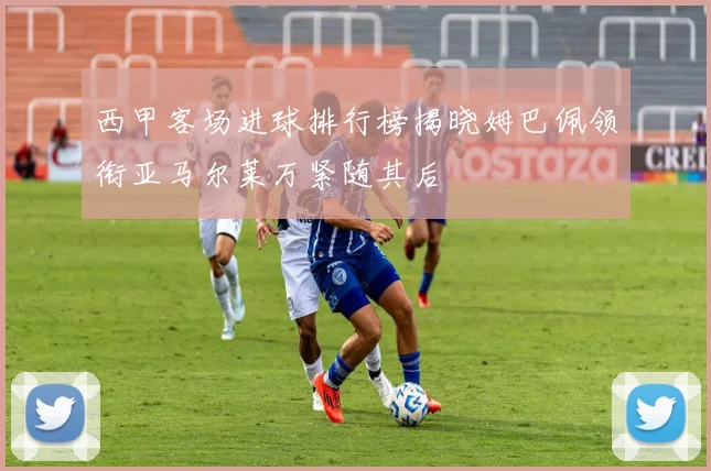 西甲客场进球排行榜揭晓姆巴佩领衔亚马尔莱万紧随其后