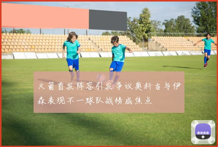 火箭首发阵容引发争议奥科吉与伊森表现不一球队战绩成焦点