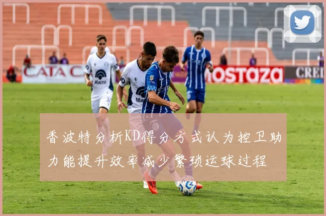 香波特分析KD得分方式认为控卫助力能提升效率减少繁琐运球过程
