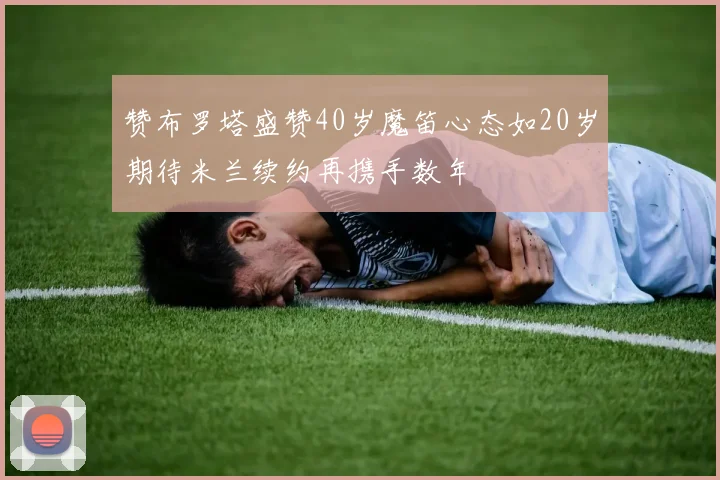赞布罗塔盛赞40岁魔笛心态如20岁期待米兰续约再携手数年