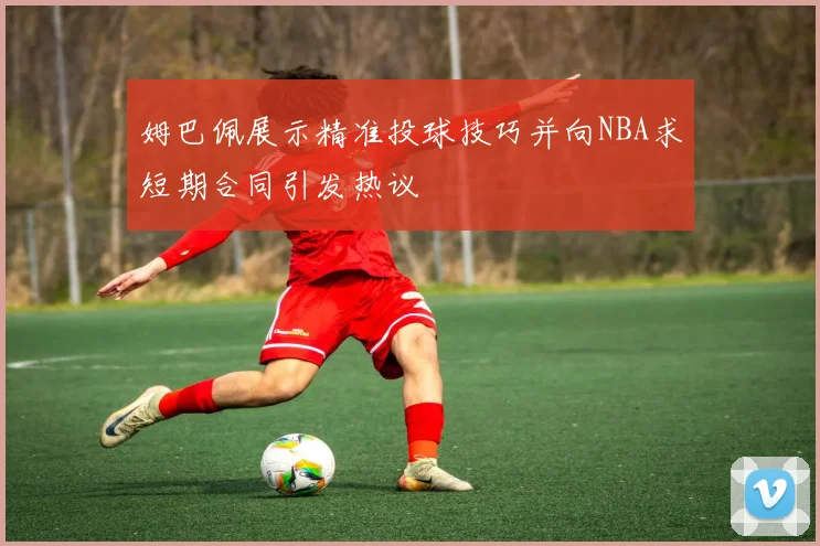 姆巴佩展示精准投球技巧并向NBA求短期合同引发热议