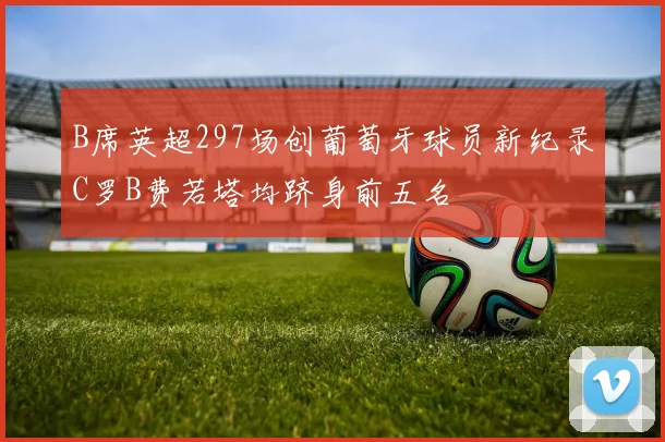 B席英超297场创葡萄牙球员新纪录C罗B费若塔均跻身前五名