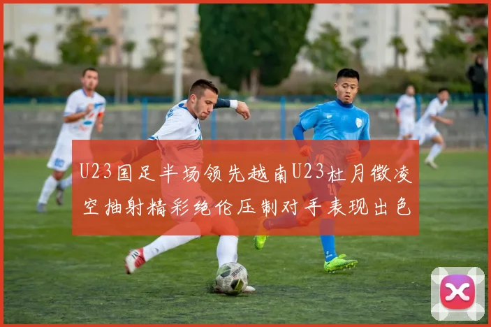 U23国足半场领先越南U23杜月徵凌空抽射精彩绝伦压制对手表现出色